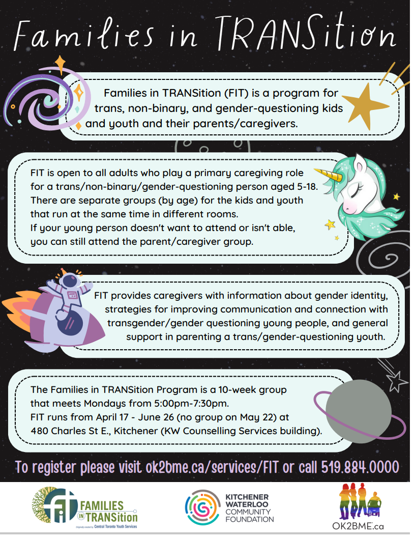 Families in TRANSition (FIT) is a program for trans, non-binary, and gender-questioning kids and youth ages 5-18 and their parents/caregivers. FIT is open to all adults who play a primary caregiving* role for a trans/non-binary/gender-questioning person aged 5-18. There are separate groups (by age) for the kids and youth that run at the same time in different rooms. If the young person doesn't want to attend or isn't able, the parents/caregivers can still attend the parent/caregiver group. To register please visit ok2bme.ca/services/FIT or call 519.884.0000